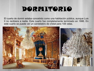 DORMITORIO
El cuarto de dormir estaba concebido como una habitación pública, aunque Luis
II no recibiera a nadie. Este cuarto fue completamente terminado en 1886. En
este cuarto se puede ver un candelabro de cristal para 108 velas.
 
