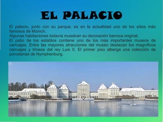 EL PALACIO
El palacio, junto con su parque, es en la actualidad uno de los sitios más
famosos de Múnich.
Algunas habitaciones todavía muestran su decoración barroca original.
El patio de los establos contiene uno de los más importantes museos de
carruajes. Entre las mayores atracciones del museo destacan los magníficos
carruajes y trineos del rey Luis II. El primer piso alberga una colección de
porcelanas de Nymphenburg.
 