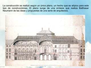 La construcción se realizó según un único plano, un hecho que es atípico para este
tipo de construcciones. El plano surge de una síntesis que realiza Balthasar
Neumann de las ideas y propuestas de una serie de arquitectos.
 