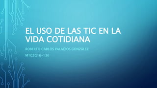 EL USO DE LAS TIC EN LA
VIDA COTIDIANA
ROBERTO CARLOS PALACIOS GONZÁLEZ
M1C3G16-136
 
