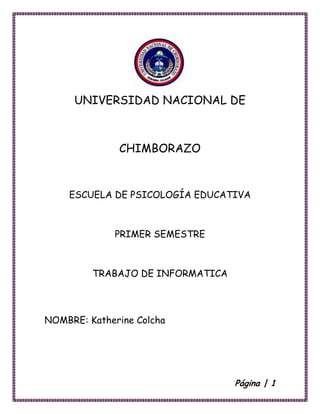 UNIVERSIDAD NACIONAL DE

CHIMBORAZO

ESCUELA DE PSICOLOGÍA EDUCATIVA

PRIMER SEMESTRE

TRABAJO DE INFORMATICA

NOMBRE: Katherine Colcha

Página | 1

 