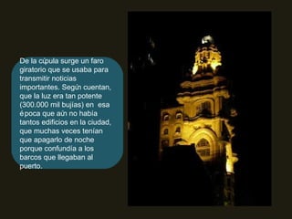 De la cúpula surge un faro giratorio que se usaba para transmitir noticias importantes. Según cuentan, que la luz era tan potente (300.000 mil bujías) en  esa época que aún no había tantos edificios en la ciudad, que muchas veces tenían que apagarlo de noche porque confundía a los barcos que llegaban al puerto. 
