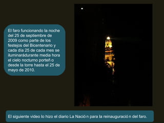 El faro funcionando la noche del 25 de septiembre de 2009 como parte de los festejos del Bicentenario y cada día 25 de cada mes se iluminará durante media hora el cielo nocturno porteño desde la torre hasta el 25 de mayo de 2010. El siguiente video lo hizo el diario La Nación para la reinauguración del faro. 