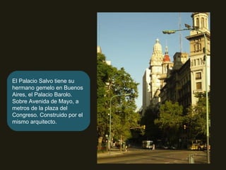 El Palacio Salvo tiene su hermano gemelo en Buenos Aires, el Palacio Barolo. Sobre Avenida de Mayo, a metros de la plaza del Congreso. Construido por el mismo arquitecto. 