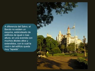 A diferencia del Salvo, el Barolo no está en un esquina, está rodeado de edificios de igual o mas altura, en una avenida con muchos árboles altos y extendidos, con lo cual la visión del edificio queda muy “tapada”. 