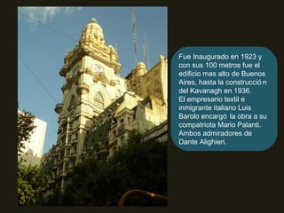 Fue Inaugurado en 1923 y con sus 100 metros fue el edificio mas alto de Buenos Aires, hasta la construcción del Kavanagh en 1936. El empresario textil e inmigrante italiano Luis Barolo encargó la obra a su compatriota Mario Palanti. Ambos admiradores de Dante Alighieri. 