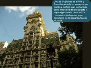 Uno de los planes de Barolo y Palanti era trasladar los restos de Dante al edificio, que funcionaría como mausoleo del gran poeta y lo protegería de la destrucción que se avecinaba en el viejo continente de la Segunda Guerra Mundial. 