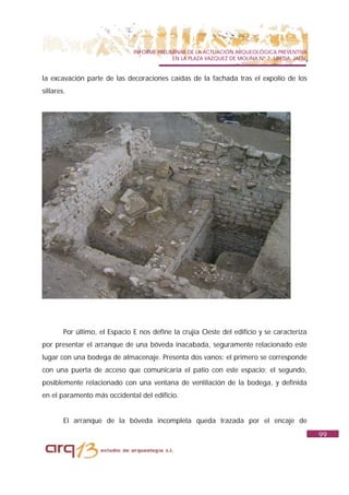 INFORME PRELIMINAR DE LA ACTUACIÓN ARQUEOLÓGICA PREVENTIVA
                                             EN LA PLAZA VAZQUEZ DE MOLINA Nº 7. UBEDA. JAÉN.


la excavación parte de las decoraciones caídas de la fachada tras el expolio de los
sillares.




        Por último, el Espacio E nos define la crujía Oeste del edificio y se caracteriza
por presentar el arranque de una bóveda inacabada, seguramente relacionado este
lugar con una bodega de almacenaje. Presenta dos vanos: el primero se corresponde
con una puerta de acceso que comunicaría el patio con este espacio; el segundo,
posiblemente relacionado con una ventana de ventilación de la bodega, y definida
en el paramento más occidental del edificio.


        El arranque de la bóveda incompleta queda trazada por el encaje de
                                                                                                99
 