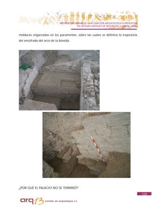 INFORME PRELIMINAR DE LA ACTUACIÓN ARQUEOLÓGICA PREVENTIVA
                                          EN LA PLAZA VAZQUEZ DE MOLINA Nº 7. UBEDA. JAÉN.


molduras engarzadas en los paramentos, sobre las cuales se definiría la trayectoria
del encofrado del arco de la bóveda.




¿POR QUÉ EL PALACIO NO SE TERMINÓ?
                                                                                             100
 