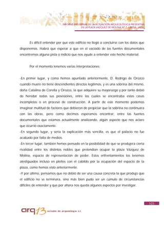 INFORME PRELIMINAR DE LA ACTUACIÓN ARQUEOLÓGICA PREVENTIVA
                                           EN LA PLAZA VAZQUEZ DE MOLINA Nº 7. UBEDA. JAÉN.




      Es difícil entender por qué este edificio no llegó a concluirse con los datos que
disponemos. Habrá que esperar a que en el vaciado de las fuentes documentales
encontremos alguna pista o indicio que nos ayude a entender este hecho material.


      Por el momento tenemos varias interpretaciones:


-En primer lugar, y como hemos apuntado anteriormente, D. Rodrigo de Orozco
cuando muere no tiene descendientes directos legítimos, y es una sobrina del mismo,
doña Catalina de Corella y Orozco, la que adquiere su mayorazgo y por tanto debió
de heredar todas sus posesiones, entre las cuales se encontraba estas casas
incompletas o en proceso de construcción. A partir de este momento podemos
imaginar multitud de factores que debieron de propiciar que la sobrina no continuara
con las obras, pero como decimos esperamos encontrar, entre las fuentes
documentales que estamos actualmente analizando, algún aspecto que nos aclare
que ocurrió exactamente.
-En segundo lugar, y sería la explicación más sencilla, es que el palacio no fue
acabado por falta de medios.
-En tercer lugar, también hemos pensado en la posibilidad de que se produjera cierta
rivalidad entre los distintos nobles que pretendían ocupar la plaza Vázquez de
Molina, espacio de representación de poder. Estos enfrentamientos los tenemos
atestiguados incluso en pleitos con el cabildo por la ocupación del espacio de la
plaza, como hemos visto anteriormente.
-Y por último, pensamos que no debió de ser una causa concreta la que produjo que
el edificio no se terminara, sino más bien pudo ser un cúmulo de circunstancias
difíciles de entender y que por ahora nos queda algunos aspectos por investigar.




                                                                                              101
 