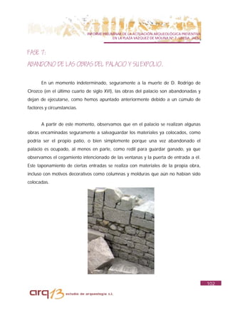 INFORME PRELIMINAR DE LA ACTUACIÓN ARQUEOLÓGICA PREVENTIVA
                                           EN LA PLAZA VAZQUEZ DE MOLINA Nº 7. UBEDA. JAÉN.



FASE 7:
ABANDONO DE LAS OBRAS DEL PALACIO Y SU EXPOLIO.

       En un momento indeterminado, seguramente a la muerte de D. Rodrigo de
Orozco (en el último cuarto de siglo XVI), las obras del palacio son abandonadas y
dejan de ejecutarse, como hemos apuntado anteriormente debido a un cúmulo de
factores y circunstancias.


       A partir de este momento, observamos que en el palacio se realizan algunas
obras encaminadas seguramente a salvaguardar los materiales ya colocados, como
podría ser el propio patio, o bien simplemente porque una vez abandonado el
palacio es ocupado, al menos en parte, como redil para guardar ganado, ya que
observamos el cegamiento intencionado de las ventanas y la puerta de entrada a él.
Este taponamiento de ciertas entradas se realiza con materiales de la propia obra,
incluso con motivos decorativos como columnas y molduras que aún no habían sido
colocadas.




                                                                                              102
 