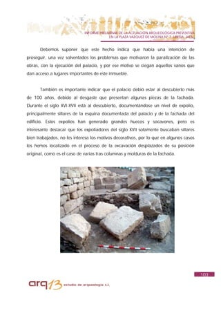 INFORME PRELIMINAR DE LA ACTUACIÓN ARQUEOLÓGICA PREVENTIVA
                                           EN LA PLAZA VAZQUEZ DE MOLINA Nº 7. UBEDA. JAÉN.


      Debemos suponer que este hecho indica que había una intención de
proseguir, una vez solventados los problemas que motivaron la paralización de las
obras, con la ejecución del palacio, y por ese motivo se ciegan aquellos vanos que
dan acceso a lugares importantes de este inmueble.


      También es importante indicar que el palacio debió estar al descubierto más
de 100 años, debido al desgaste que presentan algunas piezas de la fachada.
Durante el siglo XVI-XVII está al descubierto, documentándose un nivel de expolio,
principalmente sillares de la esquina documentada del palacio y de la fachada del
edificio. Estos expolios han generado grandes huecos y socavones, pero es
interesante destacar que los expoliadores del siglo XVII solamente buscaban sillares
bien trabajados, no les interesa los motivos decorativos, por lo que en algunos casos
los hemos localizado en el proceso de la excavación desplazados de su posición
original, como es el caso de varias tras columnas y molduras de la fachada.




                                                                                              103
 
