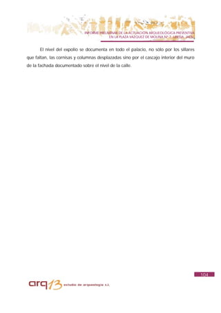 INFORME PRELIMINAR DE LA ACTUACIÓN ARQUEOLÓGICA PREVENTIVA
                                           EN LA PLAZA VAZQUEZ DE MOLINA Nº 7. UBEDA. JAÉN.


      El nivel del expolio se documenta en todo el palacio, no sólo por los sillares
que faltan, las cornisas y columnas desplazadas sino por el cascajo interior del muro
de la fachada documentado sobre el nivel de la calle.




                                                                                              104
 