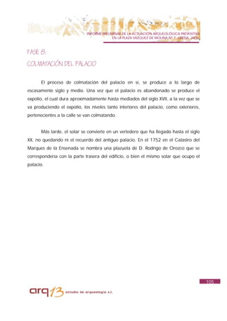 INFORME PRELIMINAR DE LA ACTUACIÓN ARQUEOLÓGICA PREVENTIVA
                                           EN LA PLAZA VAZQUEZ DE MOLINA Nº 7. UBEDA. JAÉN.



FASE 8:
COLMATACIÓN DEL PALACIO

      El proceso de colmatación del palacio en sí, se produce a lo largo de
escasamente siglo y medio. Una vez que el palacio es abandonado se produce el
expolio, el cual dura aproximadamente hasta mediados del siglo XVII, a la vez que se
va produciendo el expolio, los niveles tanto interiores del palacio, como exteriores,
pertenecientes a la calle se van colmatando.


      Más tarde, el solar se convierte en un vertedero que ha llegado hasta el siglo
XX, no quedando ni el recuerdo del antiguo palacio. En el 1752 en el Catastro del
Marques de la Ensenada se nombra una plazuela de D. Rodrigo de Orozco que se
correspondería con la parte trasera del edificio, o bien el mismo solar que ocupo el
palacio.




                                                                                              105
 