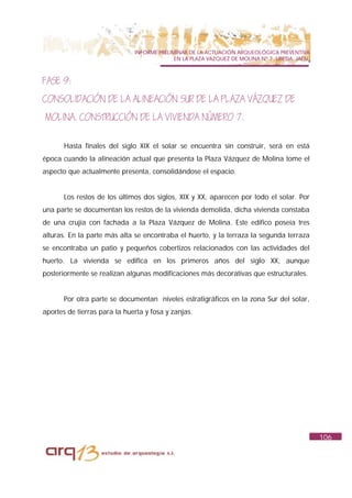 INFORME PRELIMINAR DE LA ACTUACIÓN ARQUEOLÓGICA PREVENTIVA
                                            EN LA PLAZA VAZQUEZ DE MOLINA Nº 7. UBEDA. JAÉN.



FASE 9:
CONSOLIDACIÓN DE LA ALINEACIÓN SUR DE LA PLAZA VÁZQUEZ DE
MOLINA. CONSTRUCCIÓN DE LA VIVIENDA NÚMERO 7.

       Hasta finales del siglo XIX el solar se encuentra sin construir, será en está
época cuando la alineación actual que presenta la Plaza Vázquez de Molina tome el
aspecto que actualmente presenta, consolidándose el espacio.


       Los restos de los últimos dos siglos, XIX y XX, aparecen por todo el solar. Por
una parte se documentan los restos de la vivienda demolida, dicha vivienda constaba
de una crujía con fachada a la Plaza Vázquez de Molina. Este edifico poseía tres
alturas. En la parte más alta se encontraba el huerto, y la terraza la segunda terraza
se encontraba un patio y pequeños cobertizos relacionados con las actividades del
huerto. La vivienda se edifica en los primeros años del siglo XX, aunque
posteriormente se realizan algunas modificaciones más decorativas que estructurales.


       Por otra parte se documentan niveles estratigráficos en la zona Sur del solar,
aportes de tierras para la huerta y fosa y zanjas.




                                                                                               106
 
