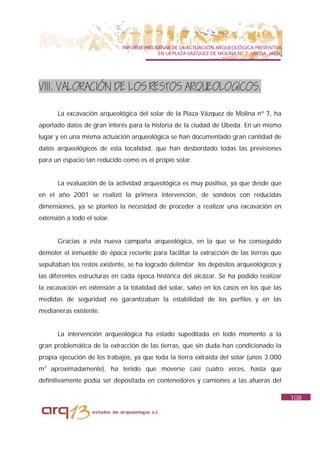 INFORME PRELIMINAR DE LA ACTUACIÓN ARQUEOLÓGICA PREVENTIVA
                                           EN LA PLAZA VAZQUEZ DE MOLINA Nº 7. UBEDA. JAÉN.




VIII. VALORACIÓN DE LOS RESTOS ARQUEOLOGICOS.

      La excavación arqueológica del solar de la Plaza Vázquez de Molina nº 7, ha
aportado datos de gran interés para la historia de la ciudad de Úbeda. En un mismo
lugar y en una misma actuación arqueológica se han documentado gran cantidad de
datos arqueológicos de esta localidad, que han desbordado todas las previsiones
para un espacio tan reducido como es el propio solar.


      La evaluación de la actividad arqueológica es muy positiva, ya que desde que
en el año 2001 se realizó la primera intervención, de sondeos con reducidas
dimensiones, ya se planteó la necesidad de proceder a realizar una excavación en
extensión a todo el solar.


      Gracias a esta nueva campaña arqueológica, en la que se ha conseguido
demoler el inmueble de época reciente para facilitar la extracción de las tierras que
sepultaban los restos existente, se ha logrado delimitar los depósitos arqueológicos y
las diferentes estructuras en cada época histórica del alcázar. Se ha podido realizar
la excavación en extensión a la totalidad del solar, salvo en los casos en los que las
medidas de seguridad no garantizaban la estabilidad de los perfiles y en las
medianeras existente.


      La intervención arqueológica ha estado supeditada en todo momento a la
gran problemática de la extracción de las tierras, que sin duda han condicionado la
propia ejecución de los trabajos, ya que toda la tierra extraída del solar (unos 3.000
m3 aproximadamente), ha tenido que moverse casi cuatro veces, hasta que
definitivamente podía ser depositada en contenedores y camiones a las afueras del

                                                                                              108
 