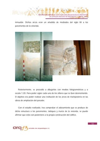 INFORME PRELIMINAR DE LA ACTUACIÓN ARQUEOLÓGICA PREVENTIVA
                                        EN LA PLAZA VAZQUEZ DE MOLINA Nº 7. UBEDA. JAÉN.


inmueble. Dichos arcos eran un añadido de mediados del siglo XX a los
paramentos de la vivienda.




   Posteriormente, se procedió a dibujarlos con medios fotogramétricos y a
escala 1:20. Para poder siglar cada uno de los sillares que se iban desmontando.
El objetivo era poder realizar una restitución de los arcos de mampostería en las
obras de ampliación del parador.


   Con el estudio realizado, tras comprobar el adosamiento que se produce de
dicha estructura a los paramentos, tabiques y muros de la vivienda, se puede
afirmar que estos son posteriores a la propia construcción del edifico.



                                                                                           10
 