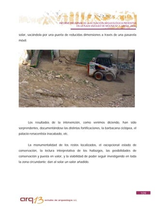 INFORME PRELIMINAR DE LA ACTUACIÓN ARQUEOLÓGICA PREVENTIVA
                                           EN LA PLAZA VAZQUEZ DE MOLINA Nº 7. UBEDA. JAÉN.


solar, sacándola por una puerta de reducidas dimensiones a través de una pasarela
móvil.




         Los resultados de la intervención, como venimos diciendo, han sido
sorprendentes, documentándose las distintas fortificaciones, la barbacana ciclópea, el
palacio renacentista inacabado, etc.


         La monumentalidad de los restos localizados, el excepcional estado de
conservación, la lectura interpretativa de los hallazgos, las posibilidades de
conservación y puesta en valor, y la viabilidad de poder seguir investigando en toda
la zona circundante; dan al solar un valor añadido.




                                                                                              109
 