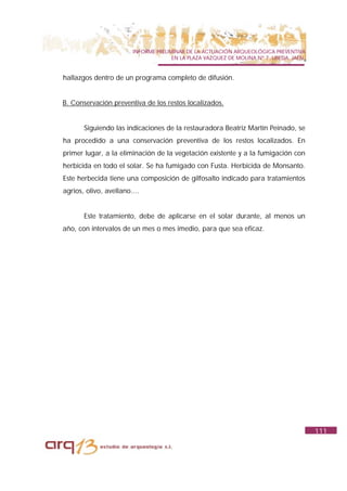 INFORME PRELIMINAR DE LA ACTUACIÓN ARQUEOLÓGICA PREVENTIVA
                                      EN LA PLAZA VAZQUEZ DE MOLINA Nº 7. UBEDA. JAÉN.


hallazgos dentro de un programa completo de difusión.


B. Conservación preventiva de los restos localizados.


       Siguiendo las indicaciones de la restauradora Beatriz Martín Peinado, se
ha procedido a una conservación preventiva de los restos localizados. En
primer lugar, a la eliminación de la vegetación existente y a la fumigación con
herbicida en todo el solar. Se ha fumigado con Fusta. Herbicida de Monsanto.
Este herbecida tiene una composición de gilfosalto indicado para tratamientos
agrios, olivo, avellano....


       Este tratamiento, debe de aplicarse en el solar durante, al menos un
año, con intervalos de un mes o mes imedio, para que sea eficaz.




                                                                                         111
 