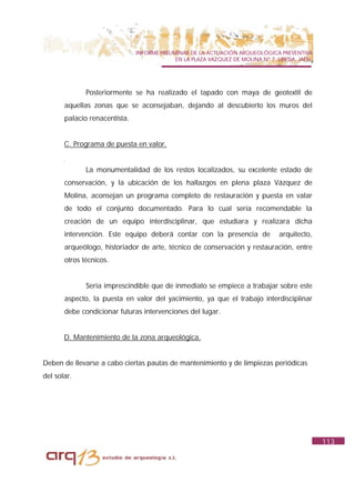 INFORME PRELIMINAR DE LA ACTUACIÓN ARQUEOLÓGICA PREVENTIVA
                                             EN LA PLAZA VAZQUEZ DE MOLINA Nº 7. UBEDA. JAÉN.




              Posteriormente se ha realizado el tapado con maya de geotextil de
       aquellas zonas que se aconsejaban, dejando al descubierto los muros del
       palacio renacentista.


       C. Programa de puesta en valor.


              La monumentalidad de los restos localizados, su excelente estado de
       conservación, y la ubicación de los hallazgos en plena plaza Vázquez de
       Molina, aconsejan un programa completo de restauración y puesta en valar
       de todo el conjunto documentado. Para lo cual sería recomendable la
       creación de un equipo interdisciplinar, que estudiara y realizara dicha
       intervención. Este equipo deberá contar con la presencia de               arquitecto,
       arqueólogo, historiador de arte, técnico de conservación y restauración, entre
       otros técnicos.


              Sería imprescindible que de inmediato se empiece a trabajar sobre este
       aspecto, la puesta en valor del yacimiento, ya que el trabajo interdisciplinar
       debe condicionar futuras intervenciones del lugar.


       D. Mantenimiento de la zona arqueológica.


Deben de llevarse a cabo ciertas pautas de mantenimiento y de limpiezas periódicas
del solar.




                                                                                                113
 