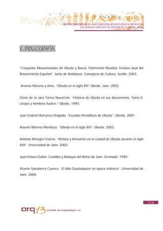 INFORME PRELIMINAR DE LA ACTUACIÓN ARQUEOLÓGICA PREVENTIVA
                                           EN LA PLAZA VAZQUEZ DE MOLINA Nº 7. UBEDA. JAÉN.




X. BIBLIOGRAFÍA.


“Conjuntos Monumentales de Úbeda y Baeza. Patrimonio Mundial. Enclave dual del
Renacimiento Español”. Junta de Andalucía. Consejería de Cultura. Sevilla. 2003.


Arsenio Moreno y otros. “Úbeda en el siglo XVI”.Úbeda. Jaén. 2002.


Ginés de la Jara Torres Navarrete. “Historia de Úbeda en sus documentos. Tomo II.
Linajes y hombres ilustres.” Úbeda. 1990.


Juan Gabriel Barranco Delgado. “Escudos Heráldicos de Úbeda”. Úbeda. 2001.


Arsenio Moreno Mendoza. “Úbeda en el siglo XVI”. Úbeda. 2002.


Antonio Almagro García. “Artistas y Artesanos en la ciudad de Úbeda durante el siglo
XVII”. Universidad de Jaén. 2003.


Juan Eslava Galán. Castillos y Atalayas del Reino de Jaén. Granada. 1990.


Vicente Salvatierra Cuenca. “El Alto Guadalquivir en época islámica”. Universidad de
Jaén. 2006.




                                                                                              114
 