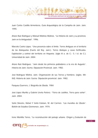 INFORME PRELIMINAR DE LA ACTUACIÓN ARQUEOLÓGICA PREVENTIVA
                                           EN LA PLAZA VAZQUEZ DE MOLINA Nº 7. UBEDA. JAÉN.




Juan Carlos Castillo Armenteros. Guía Arqueológica de la Campiña de Jaén. Jaén.
1995.


Arturo Ruiz Rodríguez y Manuel Molinos Molinos. “La Historia de Jaén y su provincia.
Jaén en la Antigüedad”. 1996.


Marcelo Castro López. “Una presencia sobre el límite. Torres Antiguas en el territorio
de las Atalayuelas (Fuerte del Rey. Jaén.). Torres Atalayas y casas fortificadas.
Explotación y control del territorio en Hispania. (siglo III a. de C.- S. I d. de C.).
Universidad de Jaén. 2004.


Arturo Ruiz Rodríguez. “Jaén desde los primeros pobladores a la era de Augusto”.
Historia de Jaén. Excma. Diputación Provincial. Jaén. 1982.


José Rodríguez Molina. Jaén. Organización de sus Tierras y Hombres. (siglos. XIII-
XVI). Historia de Jaén. Excma. Diputación provincial. Jaén. 1982.


Pasquau Guerrero, J. Biografía de Úbeda. 1984


José López Murillo y Gabriel Ureña Portero. “Tierra de castillos, Tierra para soñar”.
Jaén. 2004.


Vañó Silvestre, Rafael Y Vañó Esteban, M. del Carmen. “Las murallas de Úbeda”.
Boletín de Estudios Giennenses. Jaén. 1974.




Irene Montilla Torres. “La reconstrucción del paisaje urbano. Origen y Evolución de
                                                                                              115
 