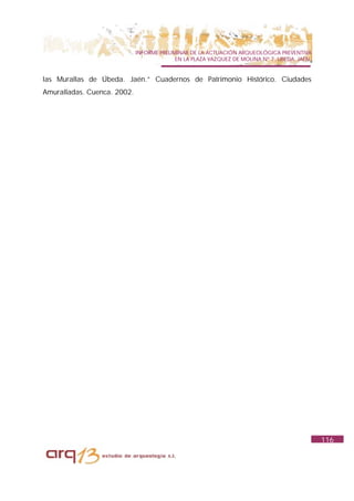 INFORME PRELIMINAR DE LA ACTUACIÓN ARQUEOLÓGICA PREVENTIVA
                                           EN LA PLAZA VAZQUEZ DE MOLINA Nº 7. UBEDA. JAÉN.


las Murallas de Úbeda. Jaén.” Cuadernos de Patrimonio Histórico. Ciudades
Amuralladas. Cuenca. 2002.




                                                                                              116
 
