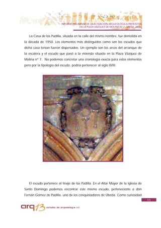 INFORME PRELIMINAR DE LA ACTUACIÓN ARQUEOLÓGICA PREVENTIVA
                                         EN LA PLAZA VAZQUEZ DE MOLINA Nº 7. UBEDA. JAÉN.


   La Casa de los Padilla, situada en la calle del mismo nombre, fue demolida en
la década de 1950. Los elementos más distinguidos como son los escudos que
dicha casa tenían fueron dispersados. Un ejemplo son los arcos del arranque de
la escalera y el escudo que pasó a la vivienda situada en la Plaza Vázquez de
Molina nº 7. No podemos concretar una cronología exacta para estos elementos
pero por la tipología del escudo, podría pertenecer al siglo XVIII.




   El escudo pertenece al linaje de los Padilla. En el Altar Mayor de la Iglesia de
Santo Domingo podemos encontrar este mismo escudo, perteneciente a don
Fernán Gómez de Padilla, uno de los conquistadores de Úbeda. Como curiosidad
                                                                                            11
 