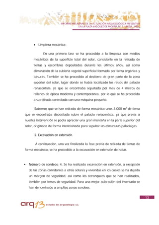INFORME PRELIMINAR DE LA ACTUACIÓN ARQUEOLÓGICA PREVENTIVA
                                           EN LA PLAZA VAZQUEZ DE MOLINA Nº 7. UBEDA. JAÉN.




       •     Limpieza mecánica:

                En una primera fase se ha procedido a la limpieza con medios
       mecánicos de la superficie total del solar, consistente en la retirada de
       tierras y escombros depositados durante los últimos años, así como
       eliminación de la cubierta vegetal superficial formada por tierra orgánica y
       basuras. También se ha procedido al destierro de gran parte de la zona
       superior del solar, lugar donde se había localizado los restos del palacio
       renacentista, ya que se encontraba sepultado por mas de 4 metros de
       rellenos de época moderna y contemporánea, por lo que se ha procedido
       a su retirada controlada con una máquina pequeña.

       Sabemos que se han retirado de forma mecánica unos 3.000 m3 de tierra
que se encontraba depositada sobre el palacio renacentista, ya que previa a
nuestra intervención se podía apreciar una gran montaña en la parte superior del
solar, originada de forma intencionada para sepultar las estructuras palaciegas.

       2. Excavación en extensión.

           A continuación, una vez finalizada la fase previa de retirada de tierras de
forma mecánica, se ha procedido a la excavación en extensión del solar.



!   Número de sondeos: 4. Se ha realizado excavación en extensión, a excepción
    de las zonas colindantes a otros solares y viviendas en los cuales se ha dejado
    un margen de seguridad, así como los retranqueos que se han realizados,
    también por temas de seguridad. Para una mejor aclaración del inventario se
    han denominado a amplias zonas sondeos.


                                                                                              13
 