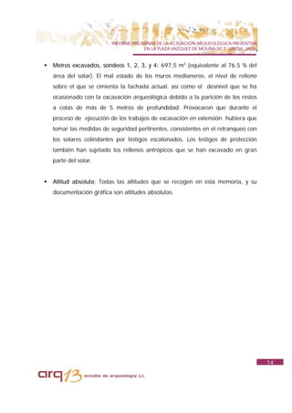 INFORME PRELIMINAR DE LA ACTUACIÓN ARQUEOLÓGICA PREVENTIVA
                                        EN LA PLAZA VAZQUEZ DE MOLINA Nº 7. UBEDA. JAÉN.


!   Metros excavados, sondeos 1, 2, 3, y 4: 697,5 m2 (equivalente al 76.5 % del
    área del solar). El mal estado de los muros medianeros, el nivel de relleno
    sobre el que se cimienta la fachada actual, así como el desnivel que se ha
    ocasionado con la excavación arqueológica debido a la parición de los restos
    a cotas de más de 5 metros de profundidad. Provocaron que durante el
    proceso de ejecución de los trabajos de excavación en extensión hubiera que
    tomar las medidas de seguridad pertinentes, consistentes en el retranqueo con
    los solares colindantes por testigos escalonados. Los testigos de protección
    también han sujetado los rellenos antrópicos que se han excavado en gran
    parte del solar.


!   Altitud absoluta: Todas las altitudes que se recogen en esta memoria, y su
    documentación gráfica son altitudes absolutas.




                                                                                           14
 