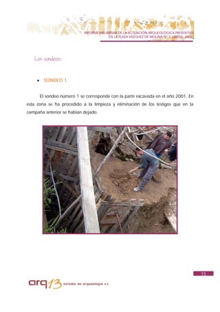 INFORME PRELIMINAR DE LA ACTUACIÓN ARQUEOLÓGICA PREVENTIVA
                                            EN LA PLAZA VAZQUEZ DE MOLINA Nº 7. UBEDA. JAÉN.




   Los sondeos:


     •    SONDEO 1.


         El sondeo número 1 se corresponde con la parte excavada en el año 2001. En
esta zona se ha procedido a la limpieza y eliminación de los testigos que en la
campaña anterior se habían dejado.




                                                                                               15
 