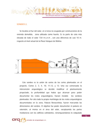 INFORME PRELIMINAR DE LA ACTUACIÓN ARQUEOLÓGICA PREVENTIVA
                                    EN LA PLAZA VAZQUEZ DE MOLINA Nº 7. UBEDA. JAÉN.




SONDEO 2.


   Se localiza al Sur del solar, en el área no ocupada por construcciones de la
vivienda demolida,    zona utilizada como huerto. Es la parte de cota más
elevada de todo el solar 734 m.s.n.m , con una diferencia de casi 10 m.
respecto al nivel actual de la Plaza Vázquez de Molina.




      Este sondeo es la unión de varios de los cortes planteados en el
   proyecto, Cortes 2, 3, 4, 10, 11,12, y 13. Una vez comenzada la
   intervención   arqueológica    se   decidió    modificar    el   planteamiento
   proyectado, la profundidad que había que alcanzar para poder
   documentar los restos arqueológicos, hacían inviable              los sondeos
   planteados. Por otro lado la propia morfología de los restos arqueológicos
   documentados en la zona, Palacio Renacentista, fueron marcando las
   dimensiones del sondeo. El objetivo fue poder documentar el palacio en
   extensión, al menos en el área del solar, exceptuando las partes
   medianeras con los edificios colindantes, retranqueándonos lo estipulado
                                                                                       16
 