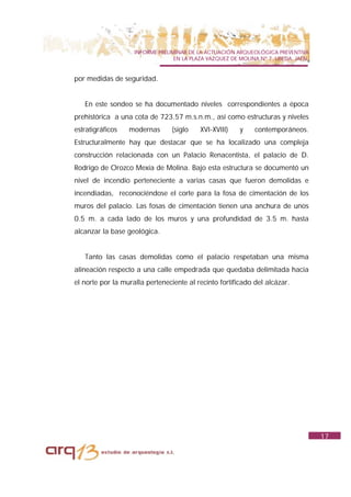 INFORME PRELIMINAR DE LA ACTUACIÓN ARQUEOLÓGICA PREVENTIVA
                                  EN LA PLAZA VAZQUEZ DE MOLINA Nº 7. UBEDA. JAÉN.


por medidas de seguridad.


   En este sondeo se ha documentado niveles correspondientes a época
prehistórica a una cota de 723.57 m.s.n.m., así como estructuras y niveles
estratigráficos   modernas       (siglo    XVI-XVIII)    y    contemporáneos.
Estructuralmente hay que destacar que se ha localizado una compleja
construcción relacionada con un Palacio Renacentista, el palacio de D.
Rodrigo de Orozco Mexía de Molina. Bajo esta estructura se documentó un
nivel de incendio perteneciente a varias casas que fueron demolidas e
incendiadas, reconociéndose el corte para la fosa de cimentación de los
muros del palacio. Las fosas de cimentación tienen una anchura de unos
0.5 m. a cada lado de los muros y una profundidad de 3.5 m. hasta
alcanzar la base geológica.


   Tanto las casas demolidas como el palacio respetaban una misma
alineación respecto a una calle empedrada que quedaba delimitada hacia
el norte por la muralla perteneciente al recinto fortificado del alcázar.




                                                                                     17
 