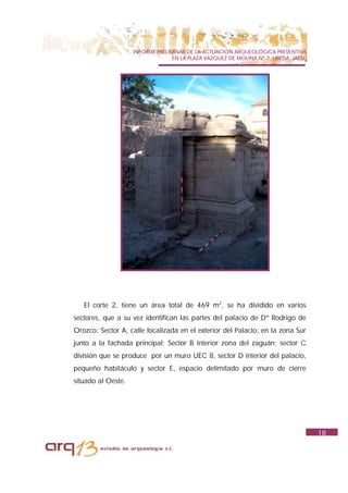 INFORME PRELIMINAR DE LA ACTUACIÓN ARQUEOLÓGICA PREVENTIVA
                                  EN LA PLAZA VAZQUEZ DE MOLINA Nº 7. UBEDA. JAÉN.




   El corte 2, tiene un área total de 469 m2, se ha dividido en varios
sectores, que a su vez identifican las partes del palacio de Dº Rodrigo de
Orozco: Sector A, calle localizada en el exterior del Palacio, en la zona Sur
junto a la fachada principal; Sector B interior zona del zaguán; sector C
división que se produce por un muro UEC 8, sector D interior del palacio,
pequeño habitáculo y sector E, espacio delimitado por muro de cierre
situado al Oeste.




                                                                                     18
 