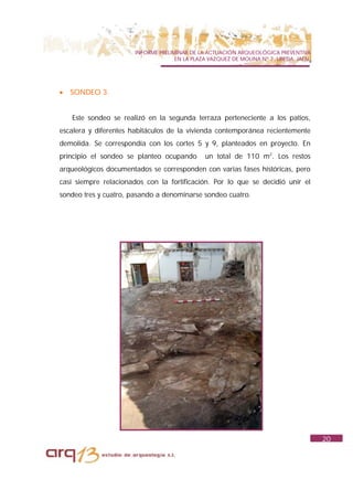 INFORME PRELIMINAR DE LA ACTUACIÓN ARQUEOLÓGICA PREVENTIVA
                                     EN LA PLAZA VAZQUEZ DE MOLINA Nº 7. UBEDA. JAÉN.




•   SONDEO 3.


    Este sondeo se realizó en la segunda terraza perteneciente a los patios,
escalera y diferentes habitáculos de la vivienda contemporánea recientemente
demolida. Se correspondía con los cortes 5 y 9, planteados en proyecto. En
principio el sondeo se planteo ocupando        un total de 110 m2. Los restos
arqueológicos documentados se corresponden con varias fases históricas, pero
casi siempre relacionados con la fortificación. Por lo que se decidió unir el
sondeo tres y cuatro, pasando a denominarse sondeo cuatro.




                                                                                        20
 