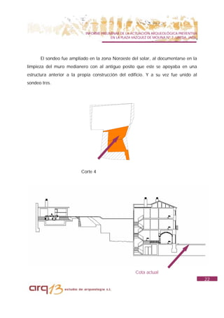 INFORME PRELIMINAR DE LA ACTUACIÓN ARQUEOLÓGICA PREVENTIVA
                                          EN LA PLAZA VAZQUEZ DE MOLINA Nº 7. UBEDA. JAÉN.




      El sondeo fue ampliado en la zona Noroeste del solar, al documentarse en la
limpieza del muro medianero con al antiguo posito que este se apoyaba en una
estructura anterior a la propia construcción del edificio. Y a su vez fue unido al
sondeo tres.




                          Corte 4




                                                       Cota actual
                                                                                             22
 