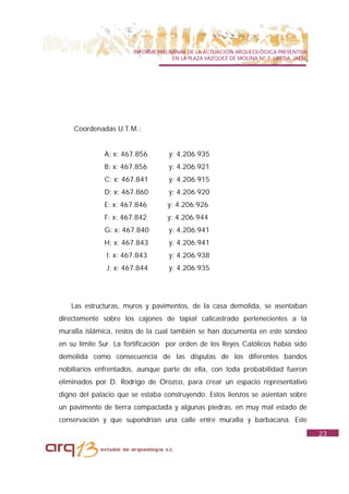 INFORME PRELIMINAR DE LA ACTUACIÓN ARQUEOLÓGICA PREVENTIVA
                                     EN LA PLAZA VAZQUEZ DE MOLINA Nº 7. UBEDA. JAÉN.




    Coordenadas U.T.M.:


              A: x: 467.856        y: 4.206.935
              B: x: 467.856        y: 4.206.921
              C: x: 467.841        y: 4.206.915
              D: x: 467.860        y: 4.206.920
              E: x: 467.846        y: 4.206.926
              F: x: 467.842        y: 4.206.944
              G: x: 467.840        y: 4.206.941
              H: x: 467.843        y: 4.206.941
               I: x: 467.843       y: 4.206.938
               J: x: 467.844       y: 4.206.935




   Las estructuras, muros y pavimentos, de la casa demolida, se asentaban
directamente sobre los cajones de tapial calicastrado pertenecientes a la
muralla islámica, restos de la cual también se han documenta en este sondeo
en su límite Sur. La fortificación por orden de los Reyes Católicos había sido
demolida como consecuencia de las disputas de los diferentes bandos
nobiliarios enfrentados, aunque parte de ella, con toda probabilidad fueron
eliminados por D. Rodrigo de Orozco, para crear un espacio representativo
digno del palacio que se estaba construyendo. Estos lienzos se asientan sobre
un pavimento de tierra compactada y algunas piedras, en muy mal estado de
conservación y que supondrían una calle entre muralla y barbacana. Este
                                                                                        23
 