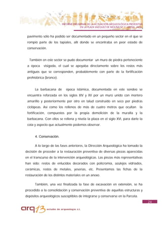 INFORME PRELIMINAR DE LA ACTUACIÓN ARQUEOLÓGICA PREVENTIVA
                                        EN LA PLAZA VAZQUEZ DE MOLINA Nº 7. UBEDA. JAÉN.


 pavimento sólo ha podido ser documentado en un pequeño sector en el que se
 rompió parte de los tapiales, allí donde se encontraba en peor estado de
 conservación.


  También en este sector se pudo documentar un muro de piedra perteneciente
 a época     visigoda, el cual se apoyaba directamente sobre los restos más
 antiguos que se corresponden, probablemente con parte de la fortificación
 prehistórica (bronce).


      La barbacana de        época islámica, documentada en este sondeo se
 encuentra reforzada en los siglos XIV y XV por un muro unido con mortero
 amarillo y posteriormente por otro en talud construido en seco por piedras
 ciclópeas. Así como los rellenos de más de cuatro metros que ocultan                la
 fortificación, compuestos por la propia demolición de la muralla y la
 barbacana. Con ellos se rellena y nivela la plaza en el siglo XVI, para darle la
 cota y aspecto que actualmente podemos observar.


      4. Conservación.

      A lo largo de las fases anteriores, la Dirección Arqueológica ha tomado la
decisión de proceder a la restauración preventiva de diversas piezas aparecidas
en el transcurso de la intervención arqueológicas. Las piezas más representativas
han sido: restos de enlucidos decorados con policromía, azulejos vidriados,
cerámicas, restos de metales, yeserías, etc. Presentamos las fichas de la
restauración de los distintos materiales en un anexo.

      También, una vez finalizada la fase de excavación en extensión, se ha
procedido a la consolidación y conservación preventiva de aquellas estructuras y
depósitos arqueológicos susceptibles de integrarse y conservarse en la Parcela.
                                                                                           24
 