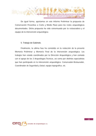 INFORME PRELIMINAR DE LA ACTUACIÓN ARQUEOLÓGICA PREVENTIVA
                                       EN LA PLAZA VAZQUEZ DE MOLINA Nº 7. UBEDA. JAÉN.


      De igual forma, aportamos en este Informe Preliminar la propuesta de
Conservación Preventiva a Corto y Medio Plazo para los restos arqueológicos
documentados. Dicha propuesta ha sido consensuada por la restauradora y el
equipo de la intervención arqueológica.




      5. Trabajo de Gabinete.

      Finalmente, la última fase ha consistido en la redacción de la presente
Memoria Preliminar y Memoria Final de la intervención arqueológica. Los
trabajos han estado coordinados por la Dirección Arqueológica y han contado
con el apoyo de los 3 Arqueólogos-Técnicos, así como por distintos especialistas
que han participado en la intervención arqueológica: Conservador-Restaurador,
Coordinador de Seguridad y Salud, equipo topográfico, etc.




                                                                                          25
 