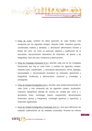 INFORME PRELIMINAR DE LA ACTUACIÓN ARQUEOLÓGICA PREVENTIVA
                                           EN LA PLAZA VAZQUEZ DE MOLINA Nº 7. UBEDA. JAÉN.




• Ficha de Corte: contiene los datos generales de cada Sondeo. Está
  compuesta por los siguientes campos: situación (calle, manzana, parcela,
  coordenadas relativas y absolutas…), descripción (dimensiones iniciales y
  finales del corte, así como su potencia), objetivos y justificación de la
  excavación, documentación (inventarios de materiales, de planos y de
  fotografías), fases del corte, incidencias y observaciones.

• Ficha de Complejo Estructural (C.E.): describe cada uno de los Complejos
  Estructurales que hay en cada Corte, y contiene los siguientes campos:
  situación (corte, coordenadas…), descripción (dimensiones, forma, tipología,
  funcionalidad…), documentación (inventario de materiales, planimetría y
  fotografías), incidencias y observaciones, secuencia y cronología, y
  estratigrafía.

• Ficha de Unidad Estratigráfica (U.E.): describe cada unidad documentada en
  cada Corte, y está compuesta por los siguientes campos: localización,
  relaciones topográficas (debajo de, encima de, cortada por, corta a…),
  descripción      (color,   morfología,     textura,   composición),     documentación
  (materiales, planos y fotografías), cronología (genérica y específica), y
  materiales significativos.

• Ficha de Unidad Estratigráfica Construida (U.E.C.): sirve para diferenciar las
  unidades sedimentarias de las unidades construidas. Presenta los mismos

                                                                                              27
 