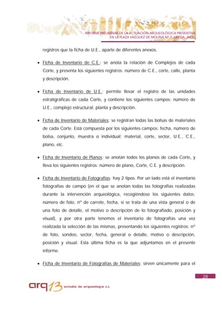 INFORME PRELIMINAR DE LA ACTUACIÓN ARQUEOLÓGICA PREVENTIVA
                                      EN LA PLAZA VAZQUEZ DE MOLINA Nº 7. UBEDA. JAÉN.


  registros que la ficha de U.E., aparte de diferentes anexos.

• Ficha de Inventario de C.E.: se anota la relación de Complejos de cada
  Corte, y presenta los siguientes registros: número de C.E., corte, calle, planta
  y descripción.

• Ficha de Inventario de U.E.: permite llevar el registro de las unidades
  estratigráficas de cada Corte, y contiene los siguientes campos: número de
  U.E., complejo estructural, planta y descripción.

• Ficha de Inventario de Materiales: se registran todas las bolsas de materiales
  de cada Corte. Está compuesta por los siguientes campos: fecha, número de
  bolsa, conjunto, muestra o individual; material, corte, sector, U.E., C.E.,
  plano, etc.

• Ficha de Inventario de Planos: se anotan todos los planos de cada Corte, y
  lleva los siguientes registros: número de plano, Corte, C.E. y descripción.

• Ficha de Inventario de Fotografías: hay 2 tipos. Por un lado está el inventario
  fotografías de campo (en el que se anotan todas las fotografías realizadas
  durante la intervención arqueológica, recogiéndose los siguientes datos:
  número de foto, nº de carrete, fecha, si se trata de una vista general o de
  una foto de detalle, el motivo o descripción de lo fotografiado, posición y
  visual), y por otra parte tenemos el inventario de fotografías una vez
  realizada la selección de las mismas, presentando los siguientes registros: nº
  de foto, sondeo, sector, fecha, general o detalle, motivo o descripción,
  posición y visual. Esta última ficha es la que adjuntamos en el presente
  informe.

• Ficha de Inventario de Fotografías de Materiales: sirven únicamente para el

                                                                                         28
 