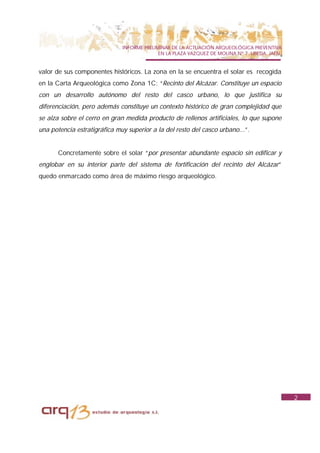 INFORME PRELIMINAR DE LA ACTUACIÓN ARQUEOLÓGICA PREVENTIVA
                                            EN LA PLAZA VAZQUEZ DE MOLINA Nº 7. UBEDA. JAÉN.


valor de sus componentes históricos. La zona en la se encuentra el solar es recogida
en la Carta Arqueológica como Zona 1C: “Recinto del Alcázar. Constituye un espacio
con un desarrollo autónomo del resto del casco urbano, lo que justifica su
diferenciación, pero además constituye un contexto histórico de gran complejidad que
se alza sobre el cerro en gran medida producto de rellenos artificiales, lo que supone
una potencia estratigráfica muy superior a la del resto del casco urbano...”.


       Concretamente sobre el solar “por presentar abundante espacio sin edificar y
englobar en su interior parte del sistema de fortificación del recinto del Alcázar”
quedo enmarcado como área de máximo riesgo arqueológico.




                                                                                               2
 