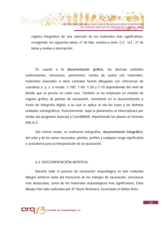 INFORME PRELIMINAR DE LA ACTUACIÓN ARQUEOLÓGICA PREVENTIVA
                                        EN LA PLAZA VAZQUEZ DE MOLINA Nº 7. UBEDA. JAÉN.


    registro fotográfico de una selección de los materiales más significativos,
    recogiendo los siguientes datos: nº de foto, sondeo o corte, C.E., U.E., nº de
    bolsa y motivo o descripción.




       En   cuanto   a   la   documentación      gráfica,   las   diversas   unidades
sedimentarias, estructuras, pavimentos, niveles de suelos con materiales,
materiales asociados a otros contextos fueron dibujadas con referencias de
coordinas x, y, z, a escala, 1:100; 1:40; 1:20 y 1:10 dependiendo del nivel de
detalle que se precise en cada caso. También se ha empleado un método de
registro gráfico de plantas de excavación, consistente en la documentación a
través de fotografía digital, a la cual se aplica in situ las cotas y las distintas
unidades estratigráficas. Posteriormente, toda la planimetría se informatizará por
medio del programa Autocad y CorelDRAW, imprimiendo los planos en formato
DIN A-3.

       Del mismo modo, se realizaron fotografías, documentación fotográfica,
del solar y de las zonas excavadas, plantas, perfiles y cualquier rasgo significativo
o aclaratorio para la interpretación de la excavación.




       6.2. DOCUMENTACIÓN ARTÍSTICA:

      Durante todo el proceso de excavación arqueológica se han realizado
dibujos artísticos tanto del transcurso de los trabajos de excavación, estructuras
más destacadas, como de los materiales arqueológicos más significativos. Estos
dibujos han sido realizados por Dª Rocío Alcántara, Licenciada en Bellas Artes.



                                                                                           29
 