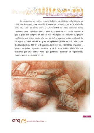 INFORME PRELIMINAR DE LA ACTUACIÓN ARQUEOLÓGICA PREVENTIVA
                                        EN LA PLAZA VAZQUEZ DE MOLINA Nº 7. UBEDA. JAÉN.


      La elección de los motivos representados se ha realizado en función de su
capacidad intrínseca para transmitir información; obteniéndose así a través de
ellos, una serie de pistas sobre la funcionalidad de estos elementos tanto
cotidianos como ornamentaciones o sobre la composición encontrada bajo tierra
que el paso del tiempo y el azar se han encargado de disponer. Su propia
morfología sería determinante a la hora de definir aspectos fundamentales de la
obra gráfica como: formato A3 y A4, el soporte empleado -en este caso, papel
de dibujo Basik de 150 gr, y de Acuarela Basik 370 gr.- y la técnica empleada -
grafito, sanguina, aguadas, acuarela y lápiz acuarelable-, optándose en
ocasiones por una técnica mixta que permitiese potenciar las experiencias
visuales que se presentaban in situ.




                                                                                           30
 