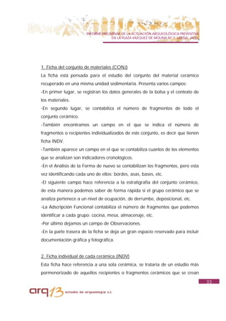 INFORME PRELIMINAR DE LA ACTUACIÓN ARQUEOLÓGICA PREVENTIVA
                                     EN LA PLAZA VAZQUEZ DE MOLINA Nº 7. UBEDA. JAÉN.




1. Ficha del conjunto de materiales (CONJ)
La ficha está pensada para el estudio del conjunto del material cerámico
recuperado en una misma unidad sedimentaria. Presenta varios campos:
-En primer lugar, se registran los datos generales de la bolsa y el contexto de
los materiales.
-En segundo lugar, se contabiliza el número de fragmentos de todo el
conjunto cerámico.
-También encontramos un campo en el que se indica el número de
fragmentos o recipientes individualizados de este conjunto, es decir que tienen
ficha INDV.
-También aparece un campo en el que se contabiliza cuantos de los elementos
que se analizan son indicadores cronológicos.
-En el Análisis de la Forma de nuevo se contabilizan los fragmentos, pero esta
vez identificando cada uno de ellos: bordes, asas, bases, etc.
-El siguiente campo hace referencia a la estratigrafía del conjunto cerámico,
de esta manera podemos saber de forma rápida si el grupo cerámico que se
analiza pertenece a un nivel de ocupación, de derrumbe, deposicional, etc.
-La Adscripción Funcional contabiliza el número de fragmentos que podemos
identificar a cada grupo: cocina, mesa, almacenaje, etc.
-Por último dejamos un campo de Observaciones.
-En la parte trasera de la ficha se deja un gran espacio reservado para incluir
documentación gráfica y fotográfica.


2. Ficha individual de cada cerámica (INDV)
Esta ficha hace referencia a una sola cerámica, se trataría de un estudio más
pormenorizado de aquellos recipientes o fragmentos cerámicos que se crean
                                                                                        33
 
