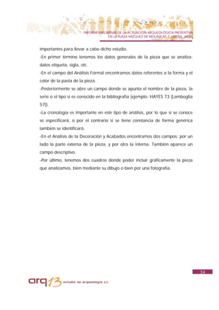 INFORME PRELIMINAR DE LA ACTUACIÓN ARQUEOLÓGICA PREVENTIVA
                                      EN LA PLAZA VAZQUEZ DE MOLINA Nº 7. UBEDA. JAÉN.


importantes para llevar a cabo dicho estudio.
-En primer término tenemos los datos generales de la pieza que se analiza:
datos etiqueta, sigla, etc.
-En el campo del Análisis Formal encontramos datos referentes a la forma y el
color de la pasta de la pieza.
-Posteriormente se abre un campo donde se apunta el nombre de la pieza, la
serie o el tipo si es conocido en la bibliografía (ejemplo: HAYES 73 (Lamboglia
57)).
-La cronología es importante en este tipo de análisis, por lo que si se conoce
se especificará, o por el contrario si se tiene constancia de forma genérica
también se identificará.
-En el Análisis de la Decoración y Acabados encontramos dos campos: por un
lado la parte externa de la pieza, y por otro la interna. También aparece un
campo descriptivo.
-Por último, tenemos dos cuadros donde poder incluir gráficamente la pieza
que analizamos, bien mediante su dibujo o bien por una fotografía.




                                                                                         34
 