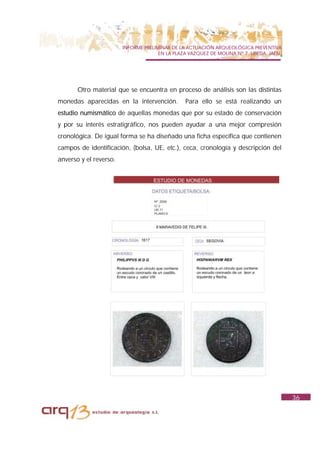 INFORME PRELIMINAR DE LA ACTUACIÓN ARQUEOLÓGICA PREVENTIVA
                                      EN LA PLAZA VAZQUEZ DE MOLINA Nº 7. UBEDA. JAÉN.




       Otro material que se encuentra en proceso de análisis son las distintas
monedas aparecidas en la intervención.          Para ello se está realizando un
estudio numismático de aquellas monedas que por su estado de conservación
y por su interés estratigráfico, nos pueden ayudar a una mejor compresión
cronológica. De igual forma se ha diseñado una ficha específica que contienen
campos de identificación, (bolsa, UE, etc.), ceca, cronología y descripción del
anverso y el reverso.




                                                                                         36
 