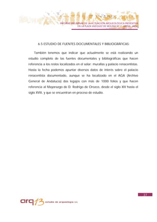 INFORME PRELIMINAR DE LA ACTUACIÓN ARQUEOLÓGICA PREVENTIVA
                                     EN LA PLAZA VAZQUEZ DE MOLINA Nº 7. UBEDA. JAÉN.




       6.5 ESTUDIO DE FUENTES DOCUMENTALES Y BIBLIOGRÁFICAS:

    También tenemos que indicar que actualmente se está realizando un
estudio completo de las fuentes documentales y bibliográficas que hacen
referencia a los restos localizados en el solar: murallas y palacio renacentistas.
Hasta la fecha podemos apuntar diversos datos de interés sobre el palacio
renacentista documentado, aunque se ha localizado en el AGA (Archivo
General de Andalucía) dos legajos con más de 1000 folios y que hacen
referencia al Mayorazgo de D. Rodrigo de Orozco, desde el siglo XIV hasta el
siglo XVIII, y que se encuentran en proceso de estudio.




                                                                                        37
 