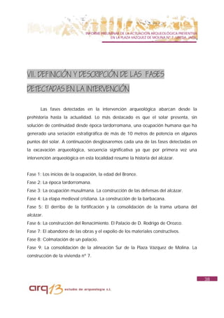 INFORME PRELIMINAR DE LA ACTUACIÓN ARQUEOLÓGICA PREVENTIVA
                                            EN LA PLAZA VAZQUEZ DE MOLINA Nº 7. UBEDA. JAÉN.




VII. DEFINICIÓN Y DESCRIPCIÓN DE LAS FASES
DETECTADAS EN LA INTERVENCIÓN

      Las fases detectadas en la intervención arqueológica abarcan desde la
prehistoria hasta la actualidad. Lo más destacado es que el solar presenta, sin
solución de continuidad desde época tardorromana, una ocupación humana que ha
generado una seriación estratigráfica de más de 10 metros de potencia en algunos
puntos del solar. A continuación desglosaremos cada una de las fases detectadas en
la excavación arqueológica, secuencia significativa ya que por primera vez una
intervención arqueológica en esta localidad resume la historia del alcázar.


Fase 1: Los inicios de la ocupación, la edad del Bronce.
Fase 2: La época tardorromana.
Fase 3: La ocupación musulmana. La construcción de las defensas del alcázar.
Fase 4: La etapa medieval cristiana. La construcción de la barbacana.
Fase 5: El derribo de la fortificación y la consolidación de la trama urbana del
alcázar.
Fase 6: La construcción del Renacimiento. El Palacio de D. Rodrigo de Orozco.
Fase 7: El abandono de las obras y el expolio de los materiales constructivos.
Fase 8: Colmatación de un palacio.
Fase 9: La consolidación de la alineación Sur de la Plaza Vázquez de Molina. La
construcción de la vivienda nº 7.




                                                                                               38
 