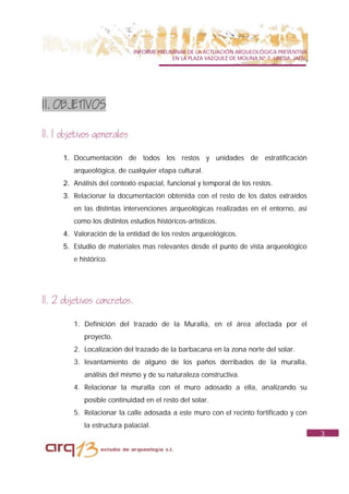 INFORME PRELIMINAR DE LA ACTUACIÓN ARQUEOLÓGICA PREVENTIVA
                                            EN LA PLAZA VAZQUEZ DE MOLINA Nº 7. UBEDA. JAÉN.




1I. OBJETIVOS

II. 1 objetivos generales

      1. Documentación de todos los restos y unidades de estratificación
         arqueológica, de cualquier etapa cultural.
      2. Análisis del contexto espacial, funcional y temporal de los restos.
      3. Relacionar la documentación obtenida con el resto de los datos extraídos
         en las distintas intervenciones arqueológicas realizadas en el entorno, así
         como los distintos estudios históricos-artísticos.
      4. Valoración de la entidad de los restos arqueológicos.
      5. Estudio de materiales mas relevantes desde el punto de vista arqueológico
         e histórico.




II. 2 objetivos concretos.

         1. Definición del trazado de la Muralla, en el área afectada por el
             proyecto.
         2. Localización del trazado de la barbacana en la zona norte del solar.
         3. levantamiento de alguno de los paños derribados de la muralla,
             análisis del mismo y de su naturaleza constructiva.
         4. Relacionar la muralla con el muro adosado a ella, analizando su
             posible continuidad en el resto del solar.
         5. Relacionar la calle adosada a este muro con el recinto fortificado y con
             la estructura palacial.
                                                                                               3
 
